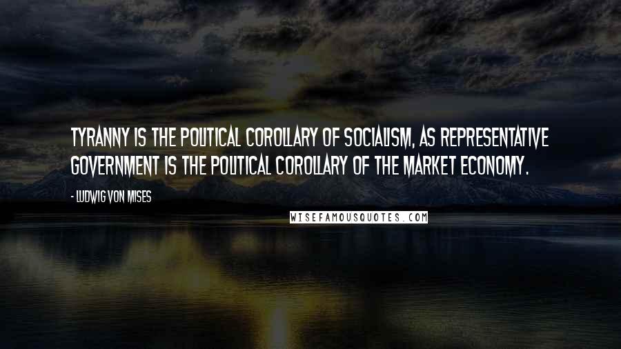 Ludwig Von Mises Quotes: Tyranny is the political corollary of socialism, as representative government is the political corollary of the market economy.