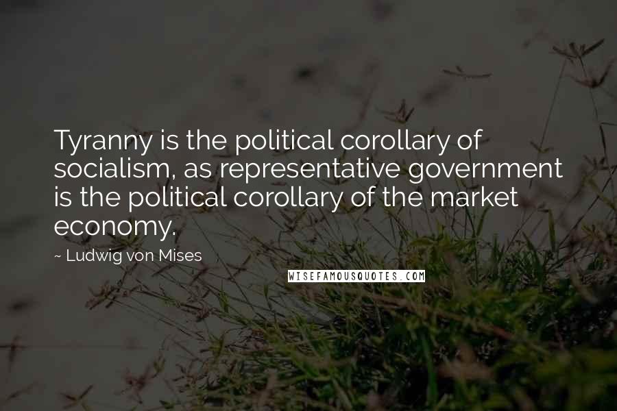 Ludwig Von Mises Quotes: Tyranny is the political corollary of socialism, as representative government is the political corollary of the market economy.