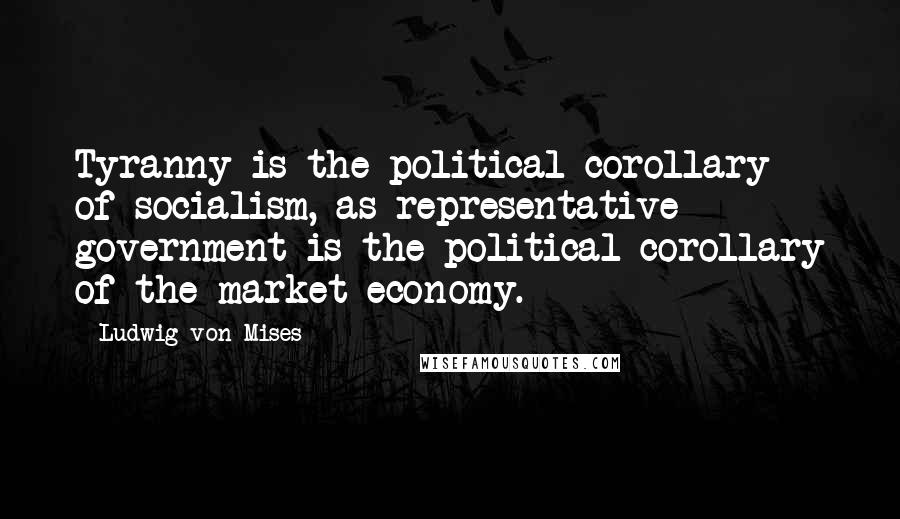 Ludwig Von Mises Quotes: Tyranny is the political corollary of socialism, as representative government is the political corollary of the market economy.