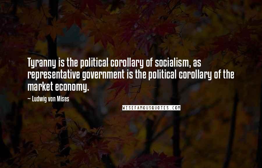 Ludwig Von Mises Quotes: Tyranny is the political corollary of socialism, as representative government is the political corollary of the market economy.