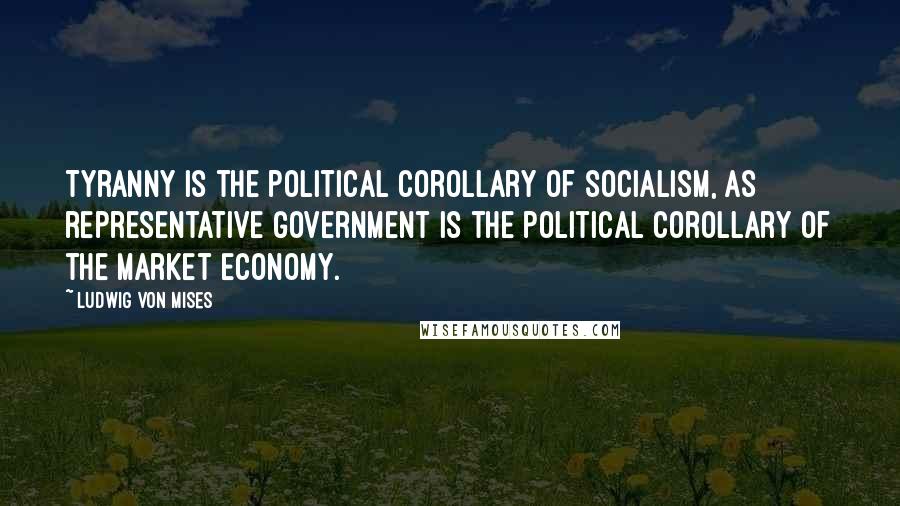 Ludwig Von Mises Quotes: Tyranny is the political corollary of socialism, as representative government is the political corollary of the market economy.