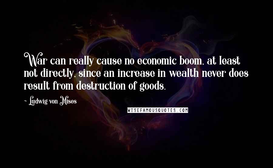 Ludwig Von Mises Quotes: War can really cause no economic boom, at least not directly, since an increase in wealth never does result from destruction of goods.