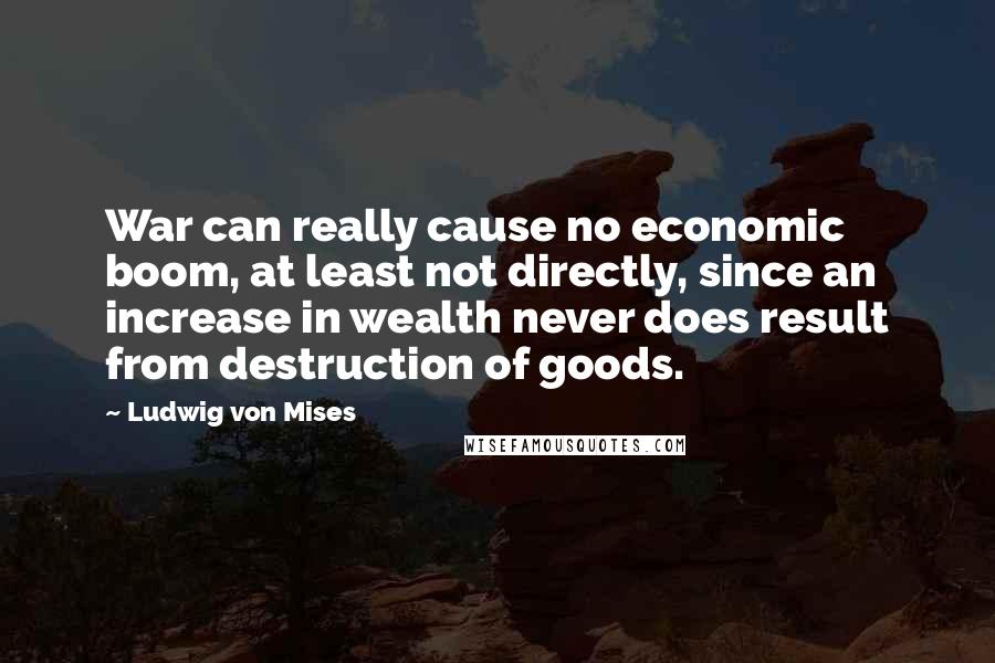 Ludwig Von Mises Quotes: War can really cause no economic boom, at least not directly, since an increase in wealth never does result from destruction of goods.