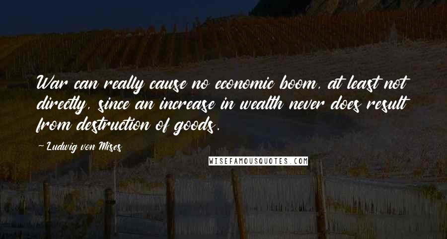 Ludwig Von Mises Quotes: War can really cause no economic boom, at least not directly, since an increase in wealth never does result from destruction of goods.