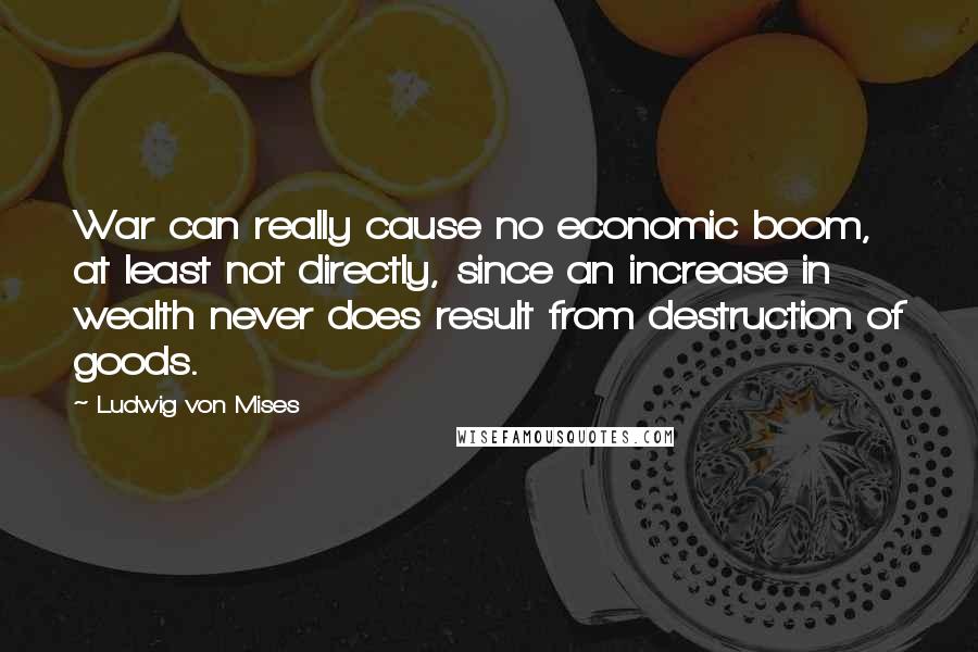 Ludwig Von Mises Quotes: War can really cause no economic boom, at least not directly, since an increase in wealth never does result from destruction of goods.