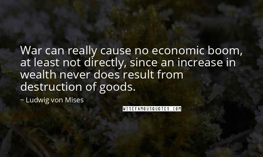 Ludwig Von Mises Quotes: War can really cause no economic boom, at least not directly, since an increase in wealth never does result from destruction of goods.