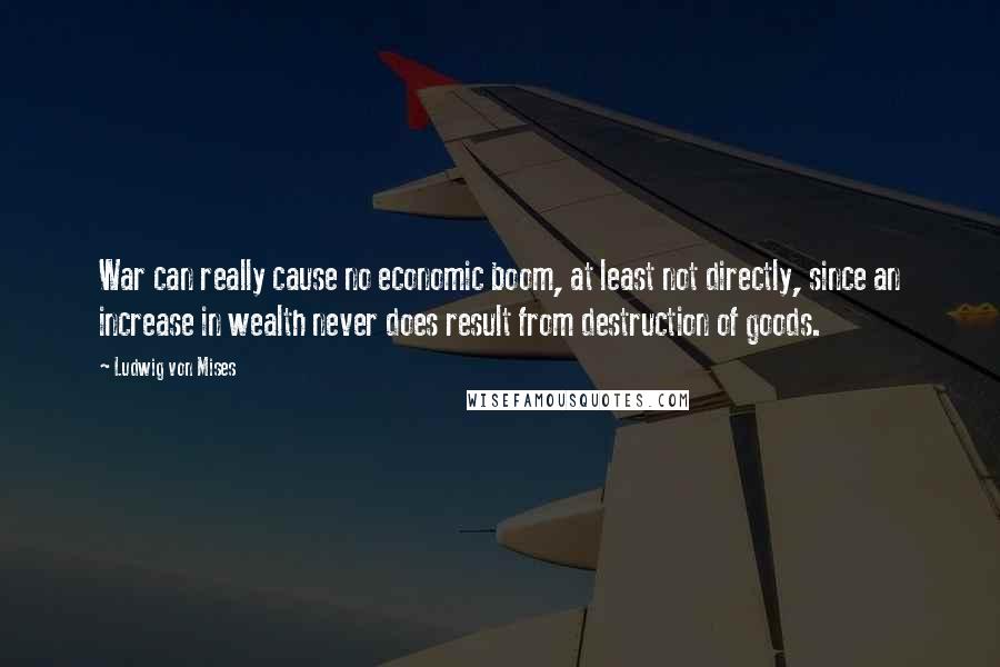 Ludwig Von Mises Quotes: War can really cause no economic boom, at least not directly, since an increase in wealth never does result from destruction of goods.