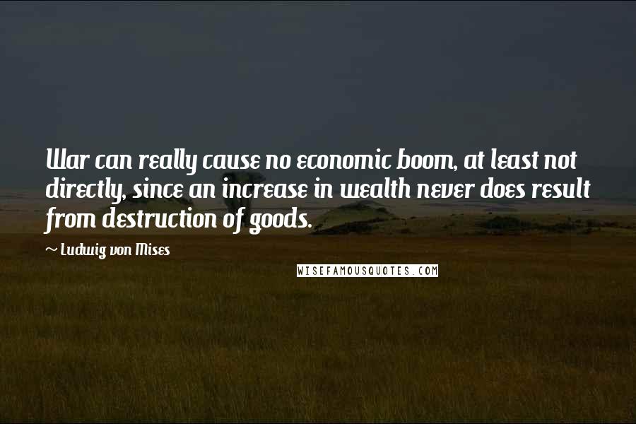 Ludwig Von Mises Quotes: War can really cause no economic boom, at least not directly, since an increase in wealth never does result from destruction of goods.