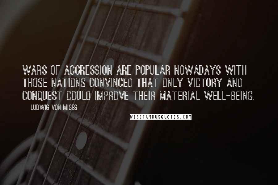 Ludwig Von Mises Quotes: Wars of aggression are popular nowadays with those nations convinced that only victory and conquest could improve their material well-being.