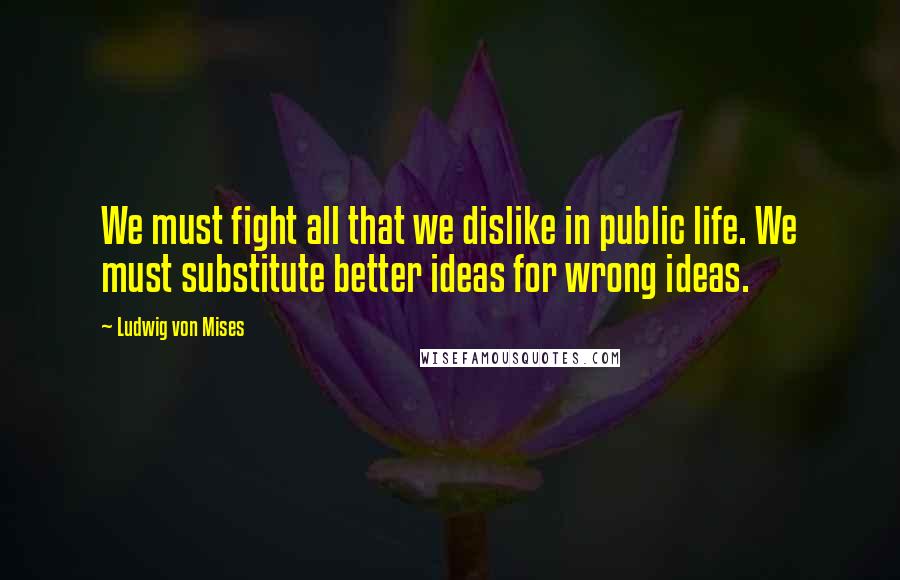 Ludwig Von Mises Quotes: We must fight all that we dislike in public life. We must substitute better ideas for wrong ideas.