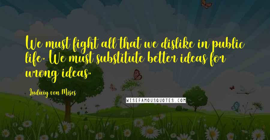 Ludwig Von Mises Quotes: We must fight all that we dislike in public life. We must substitute better ideas for wrong ideas.