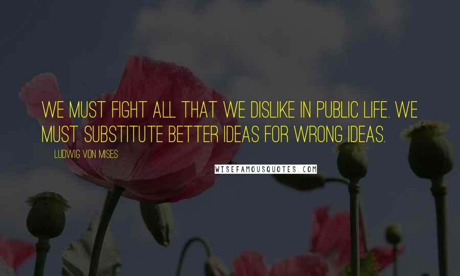 Ludwig Von Mises Quotes: We must fight all that we dislike in public life. We must substitute better ideas for wrong ideas.