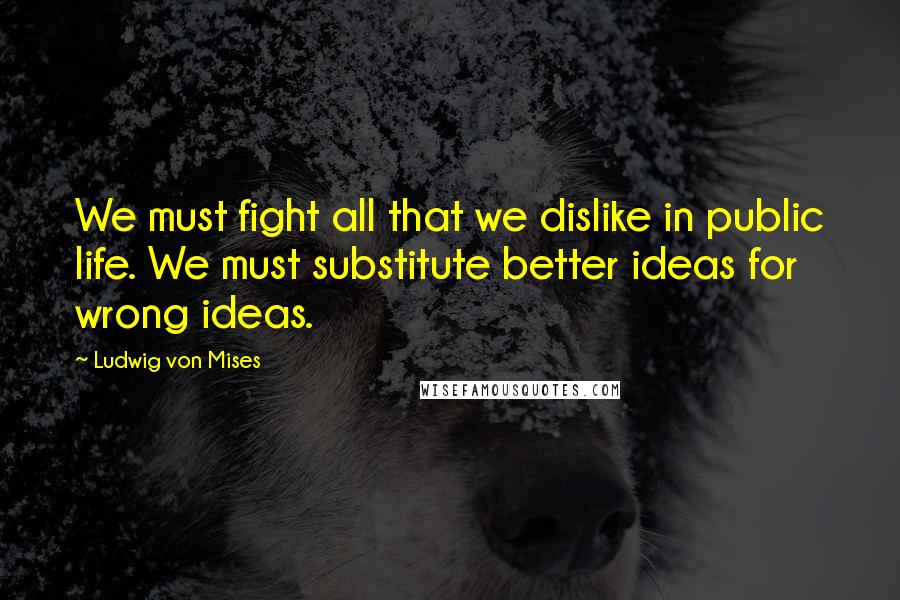 Ludwig Von Mises Quotes: We must fight all that we dislike in public life. We must substitute better ideas for wrong ideas.