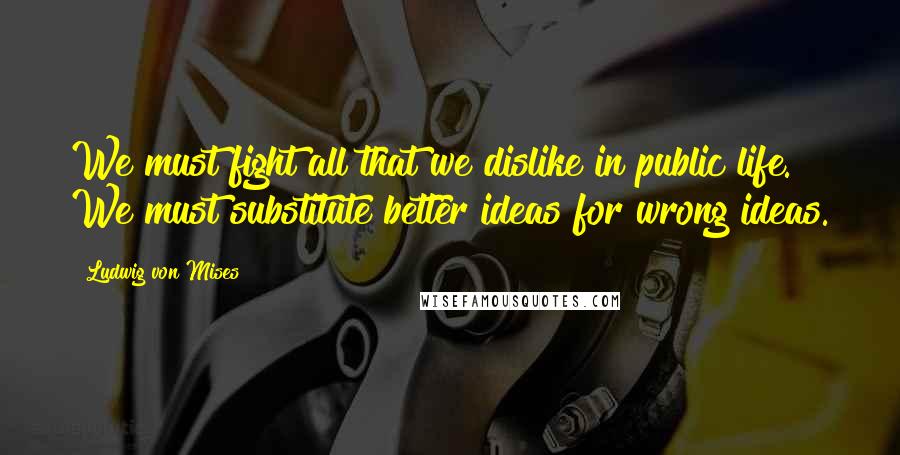 Ludwig Von Mises Quotes: We must fight all that we dislike in public life. We must substitute better ideas for wrong ideas.