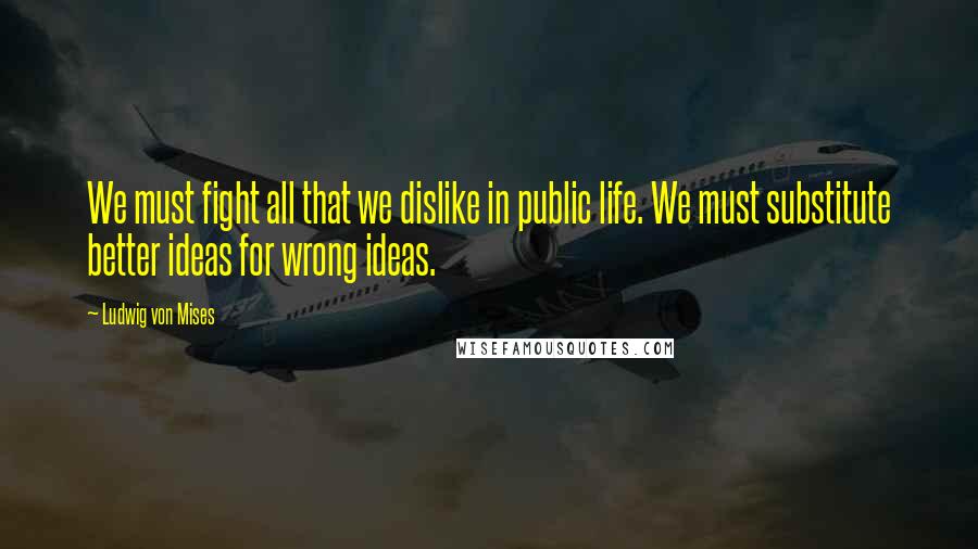 Ludwig Von Mises Quotes: We must fight all that we dislike in public life. We must substitute better ideas for wrong ideas.