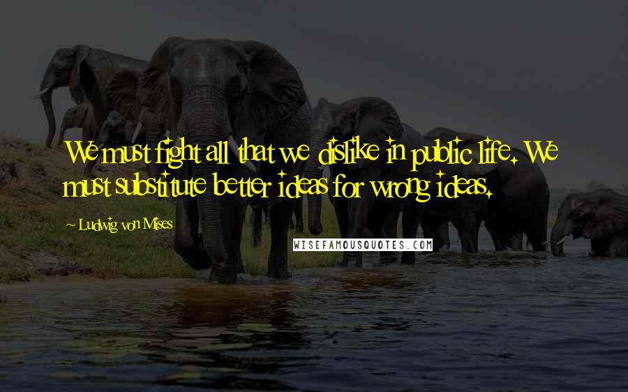 Ludwig Von Mises Quotes: We must fight all that we dislike in public life. We must substitute better ideas for wrong ideas.