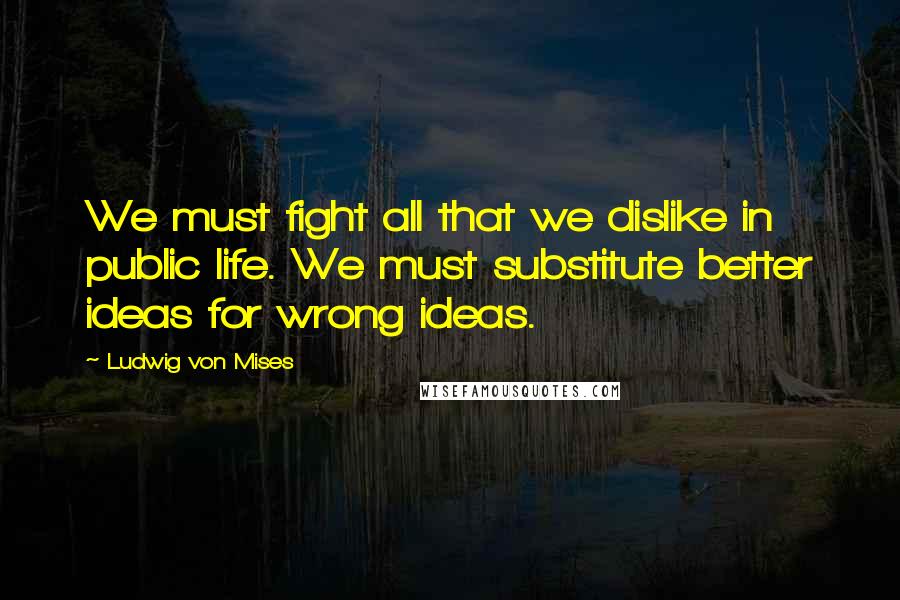 Ludwig Von Mises Quotes: We must fight all that we dislike in public life. We must substitute better ideas for wrong ideas.
