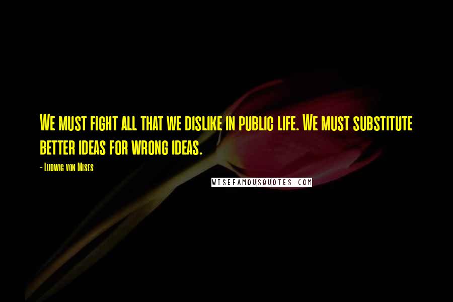 Ludwig Von Mises Quotes: We must fight all that we dislike in public life. We must substitute better ideas for wrong ideas.