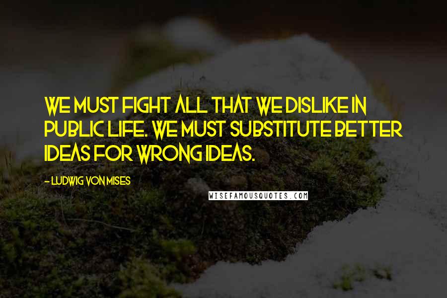 Ludwig Von Mises Quotes: We must fight all that we dislike in public life. We must substitute better ideas for wrong ideas.