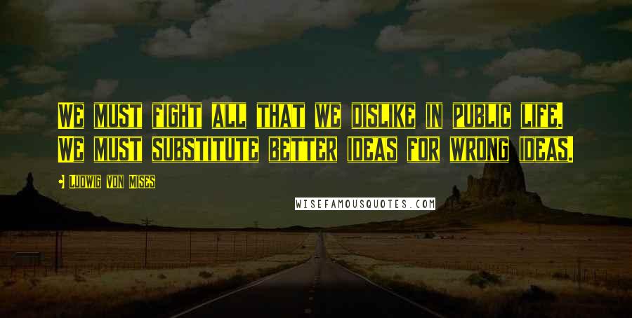 Ludwig Von Mises Quotes: We must fight all that we dislike in public life. We must substitute better ideas for wrong ideas.