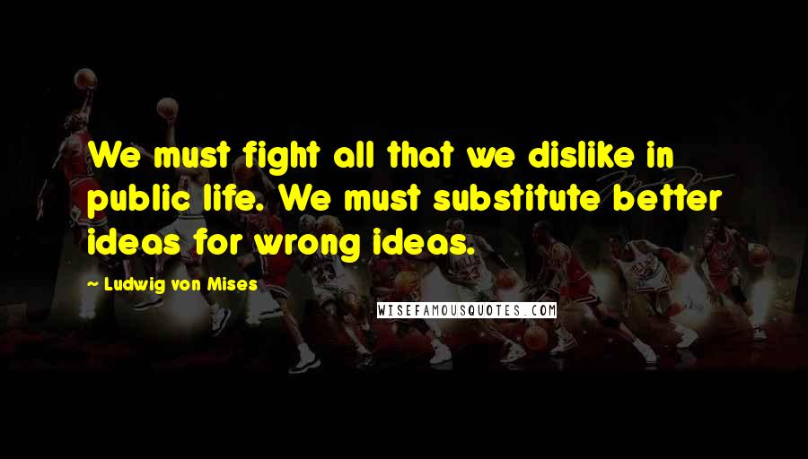 Ludwig Von Mises Quotes: We must fight all that we dislike in public life. We must substitute better ideas for wrong ideas.