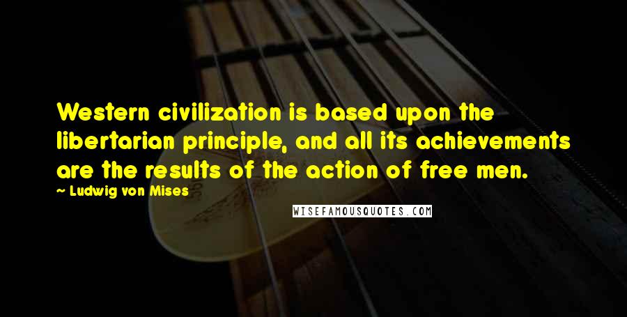 Ludwig Von Mises Quotes: Western civilization is based upon the libertarian principle, and all its achievements are the results of the action of free men.