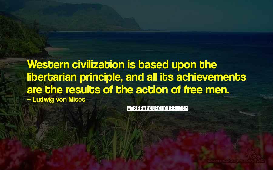 Ludwig Von Mises Quotes: Western civilization is based upon the libertarian principle, and all its achievements are the results of the action of free men.