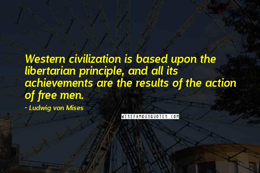 Ludwig Von Mises Quotes: Western civilization is based upon the libertarian principle, and all its achievements are the results of the action of free men.