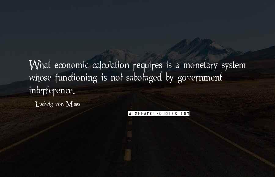 Ludwig Von Mises Quotes: What economic calculation requires is a monetary system whose functioning is not sabotaged by government interference.