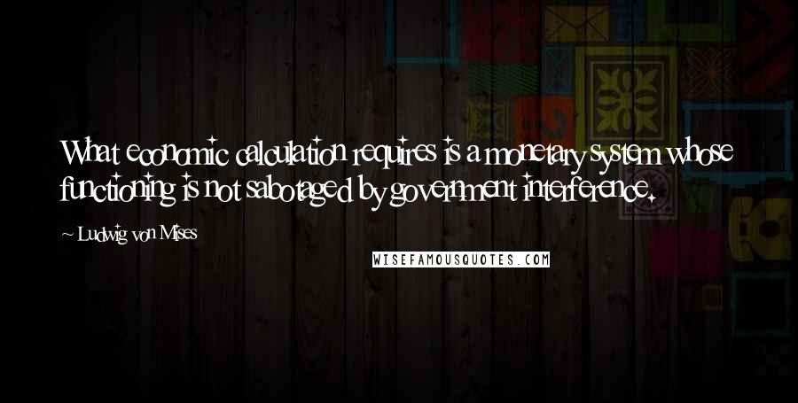 Ludwig Von Mises Quotes: What economic calculation requires is a monetary system whose functioning is not sabotaged by government interference.