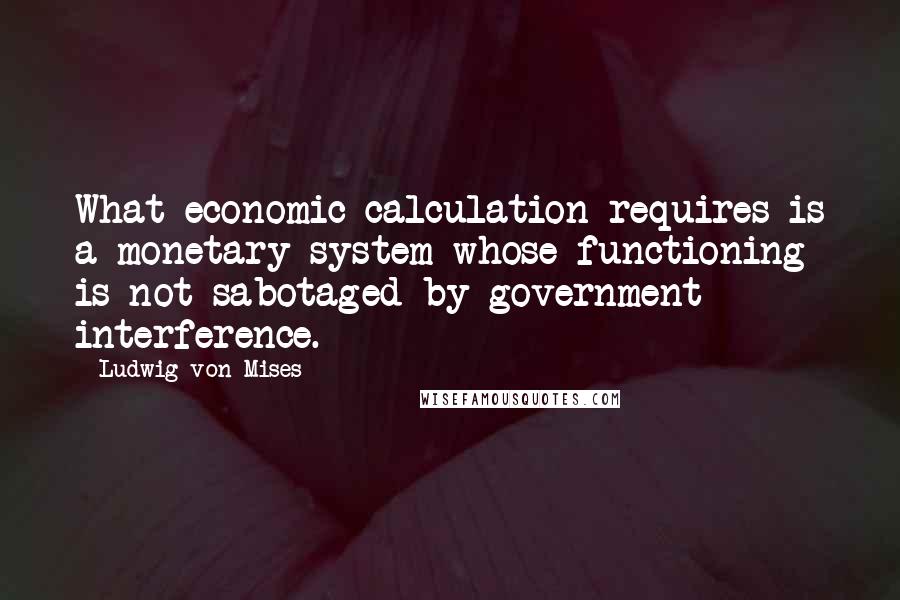 Ludwig Von Mises Quotes: What economic calculation requires is a monetary system whose functioning is not sabotaged by government interference.