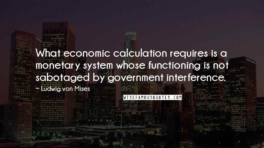 Ludwig Von Mises Quotes: What economic calculation requires is a monetary system whose functioning is not sabotaged by government interference.