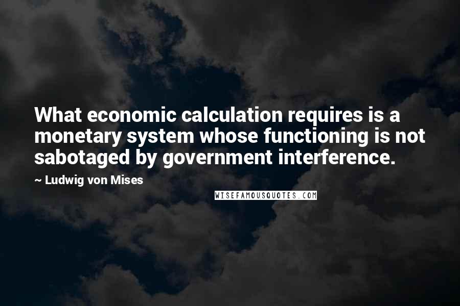 Ludwig Von Mises Quotes: What economic calculation requires is a monetary system whose functioning is not sabotaged by government interference.