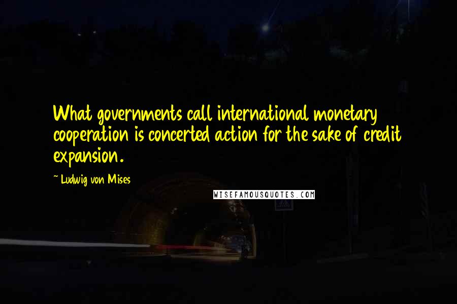 Ludwig Von Mises Quotes: What governments call international monetary cooperation is concerted action for the sake of credit expansion.