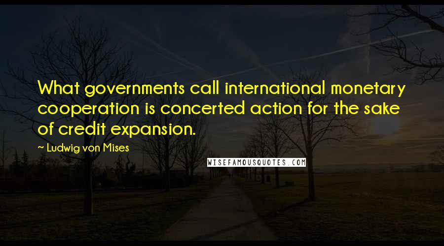 Ludwig Von Mises Quotes: What governments call international monetary cooperation is concerted action for the sake of credit expansion.