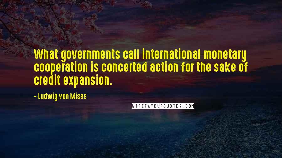 Ludwig Von Mises Quotes: What governments call international monetary cooperation is concerted action for the sake of credit expansion.