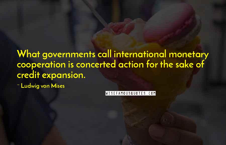 Ludwig Von Mises Quotes: What governments call international monetary cooperation is concerted action for the sake of credit expansion.