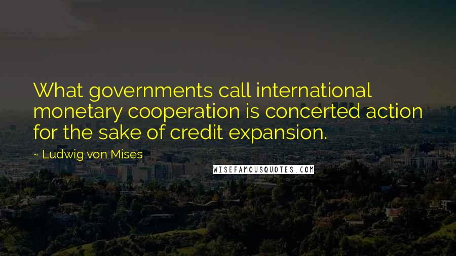 Ludwig Von Mises Quotes: What governments call international monetary cooperation is concerted action for the sake of credit expansion.