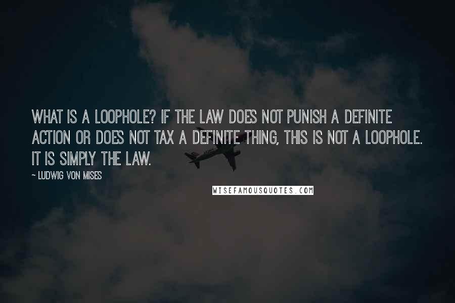 Ludwig Von Mises Quotes: What is a loophole? If the law does not punish a definite action or does not tax a definite thing, this is not a loophole. It is simply the law.