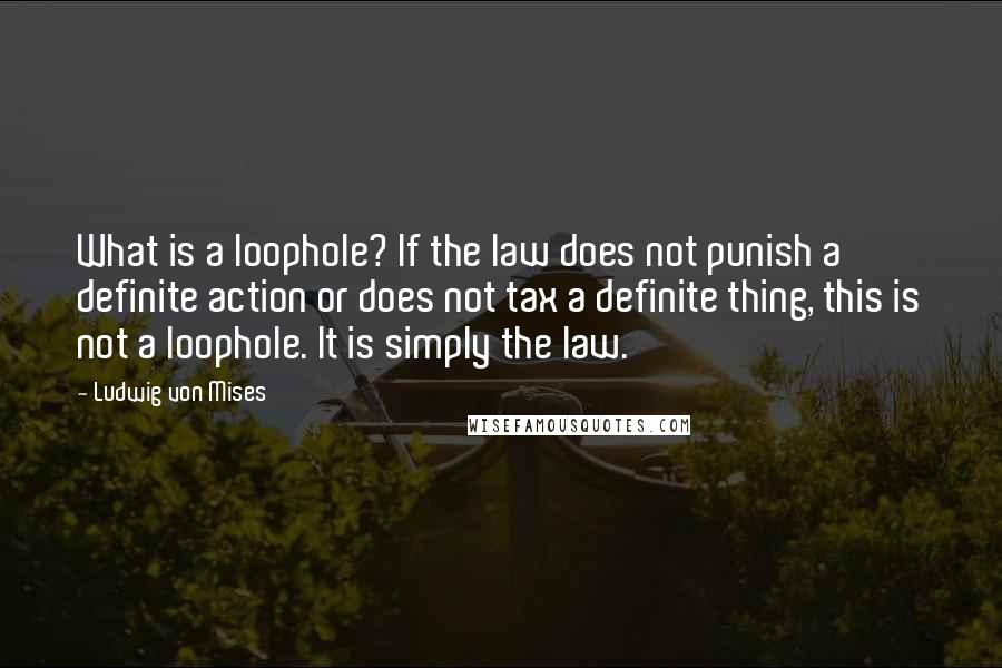 Ludwig Von Mises Quotes: What is a loophole? If the law does not punish a definite action or does not tax a definite thing, this is not a loophole. It is simply the law.