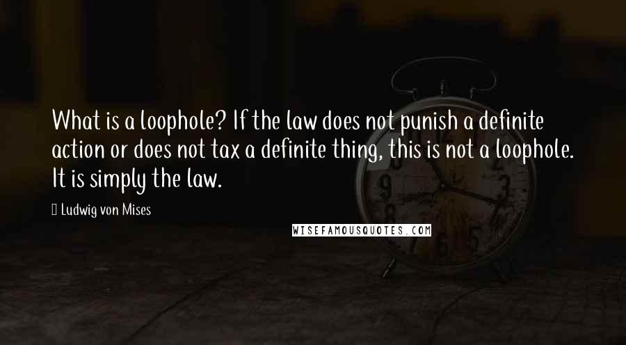 Ludwig Von Mises Quotes: What is a loophole? If the law does not punish a definite action or does not tax a definite thing, this is not a loophole. It is simply the law.