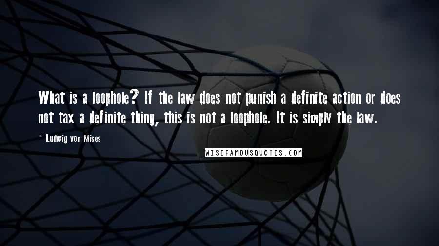 Ludwig Von Mises Quotes: What is a loophole? If the law does not punish a definite action or does not tax a definite thing, this is not a loophole. It is simply the law.