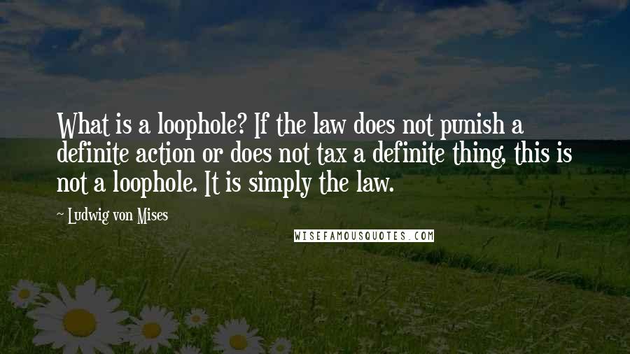 Ludwig Von Mises Quotes: What is a loophole? If the law does not punish a definite action or does not tax a definite thing, this is not a loophole. It is simply the law.