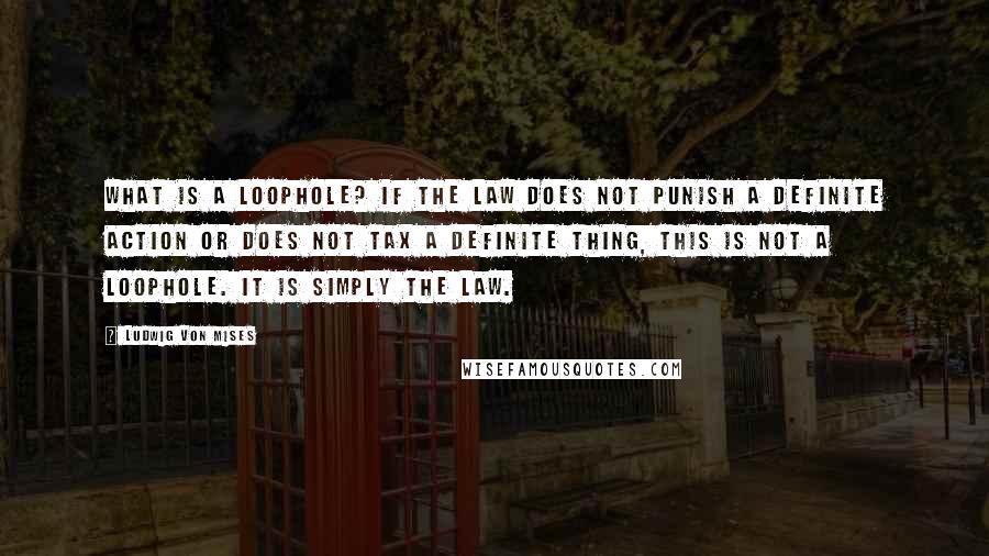 Ludwig Von Mises Quotes: What is a loophole? If the law does not punish a definite action or does not tax a definite thing, this is not a loophole. It is simply the law.