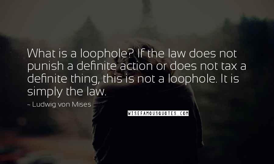 Ludwig Von Mises Quotes: What is a loophole? If the law does not punish a definite action or does not tax a definite thing, this is not a loophole. It is simply the law.