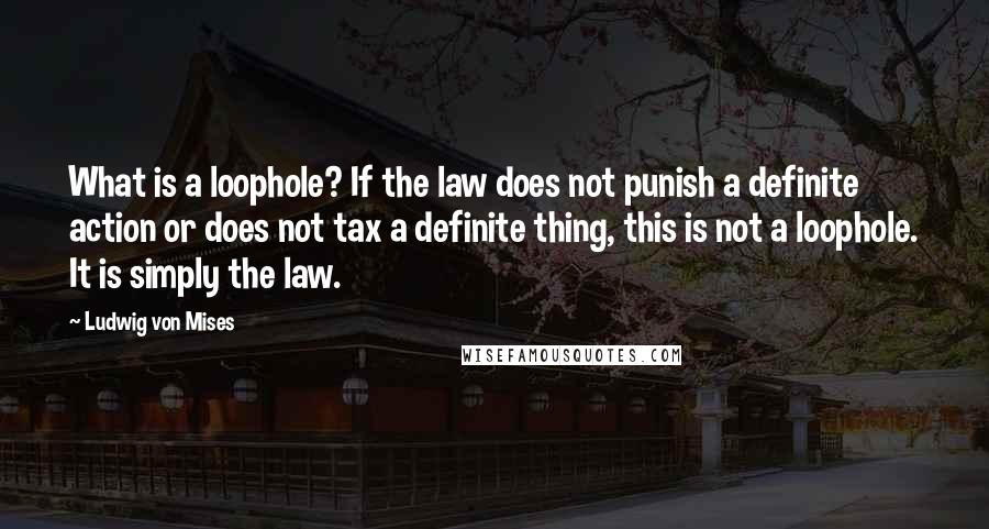 Ludwig Von Mises Quotes: What is a loophole? If the law does not punish a definite action or does not tax a definite thing, this is not a loophole. It is simply the law.