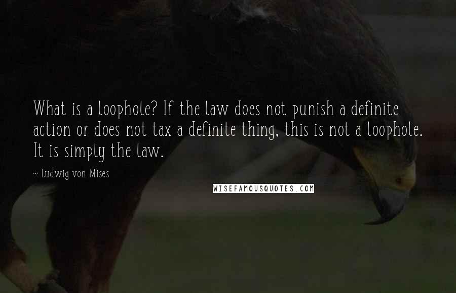 Ludwig Von Mises Quotes: What is a loophole? If the law does not punish a definite action or does not tax a definite thing, this is not a loophole. It is simply the law.