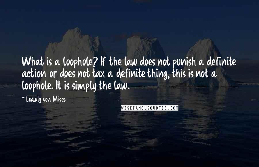 Ludwig Von Mises Quotes: What is a loophole? If the law does not punish a definite action or does not tax a definite thing, this is not a loophole. It is simply the law.