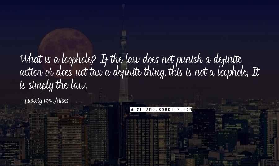 Ludwig Von Mises Quotes: What is a loophole? If the law does not punish a definite action or does not tax a definite thing, this is not a loophole. It is simply the law.