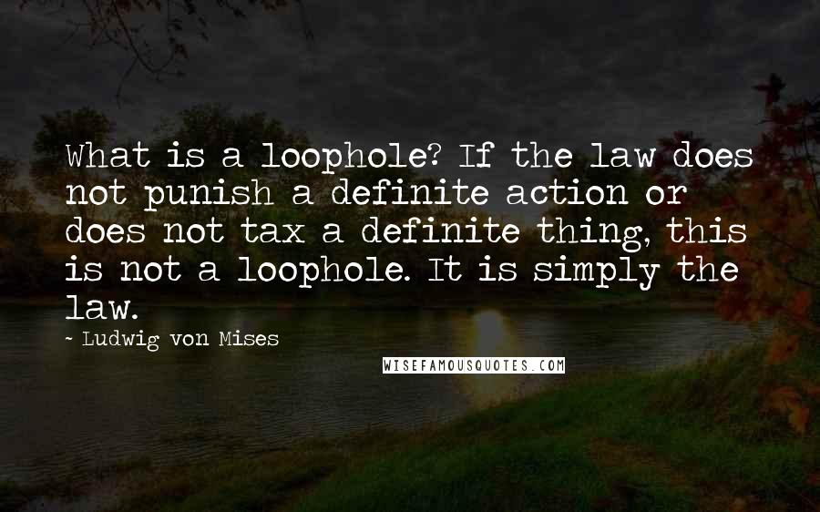 Ludwig Von Mises Quotes: What is a loophole? If the law does not punish a definite action or does not tax a definite thing, this is not a loophole. It is simply the law.